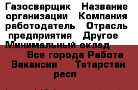 Газосварщик › Название организации ­ Компания-работодатель › Отрасль предприятия ­ Другое › Минимальный оклад ­ 30 000 - Все города Работа » Вакансии   . Татарстан респ.